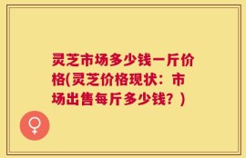 灵芝市场多少钱一斤价格(灵芝价格现状：市场出售每斤多少钱？)