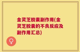 金灵芝胶囊副作用(金灵芝胶囊的不良反应及副作用汇总)