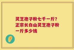 灵芝孢子粉七千一斤？正宗长白山灵芝孢子粉一斤多少钱