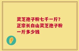 灵芝孢子粉七千一斤？正宗长白山灵芝孢子粉一斤多少钱