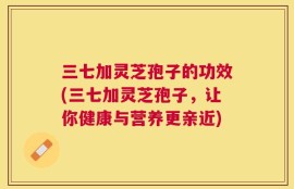 三七加灵芝孢子的功效(三七加灵芝孢子，让你健康与营养更亲近)