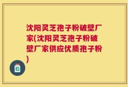 沈阳灵芝孢子粉破壁厂家(沈阳灵芝孢子粉破壁厂家供应优质孢子粉)