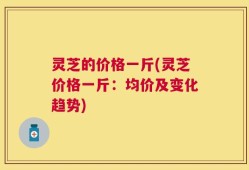 灵芝的价格一斤(灵芝价格一斤：均价及变化趋势)