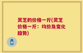 灵芝的价格一斤(灵芝价格一斤：均价及变化趋势)