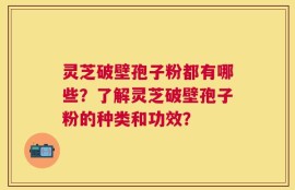 灵芝破壁孢子粉都有哪些？了解灵芝破壁孢子粉的种类和功效？