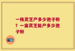 一株灵芝产多少孢子粉？一亩灵芝能产多少孢子粉