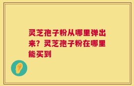 灵芝孢子粉从哪里弹出来？灵芝孢子粉在哪里能买到