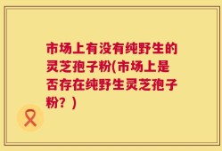 市场上有没有纯野生的灵芝孢子粉(市场上是否存在纯野生灵芝孢子粉？)