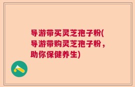 导游带买灵芝孢子粉(导游带购灵芝孢子粉，助你保健养生)
