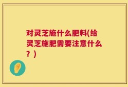 对灵芝施什么肥料(给灵芝施肥需要注意什么？)