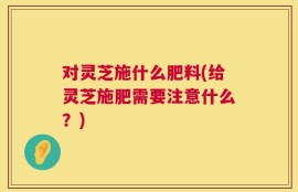 对灵芝施什么肥料(给灵芝施肥需要注意什么？)