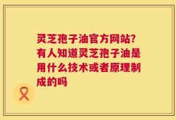 灵芝孢子油官方网站？有人知道灵芝孢子油是用什么技术或者原理制成的吗