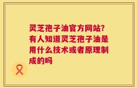 灵芝孢子油官方网站？有人知道灵芝孢子油是用什么技术或者原理制成的吗
