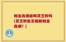 帕金森病能喝灵芝粉吗(灵芝粉能否缓解帕金森病？)