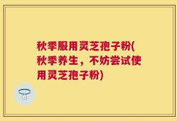 秋季服用灵芝孢子粉(秋季养生，不妨尝试使用灵芝孢子粉)