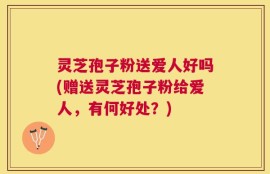 灵芝孢子粉送爱人好吗(赠送灵芝孢子粉给爱人，有何好处？)