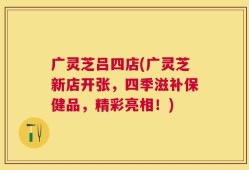 广灵芝吕四店(广灵芝新店开张，四季滋补保健品，精彩亮相！)