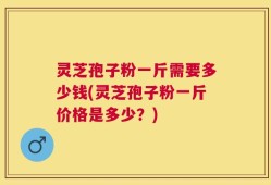 灵芝孢子粉一斤需要多少钱(灵芝孢子粉一斤价格是多少？)