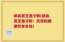 郑森灵芝孢子粉(郑森灵芝孢子粉：天然的健康饮食补给)