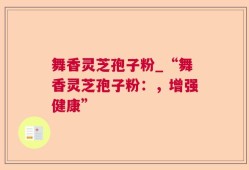 舞香灵芝孢子粉_“舞香灵芝孢子粉：，增强健康”