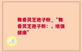 舞香灵芝孢子粉_“舞香灵芝孢子粉：，增强健康”