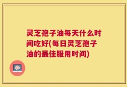 灵芝孢子油每天什么时间吃好(每日灵芝孢子油的最佳服用时间)
