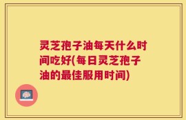 灵芝孢子油每天什么时间吃好(每日灵芝孢子油的最佳服用时间)