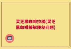 灵芝黑咖啡拉稀(灵芝黑咖啡缓解便秘问题)