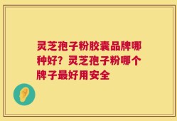 灵芝孢子粉胶囊品牌哪种好？灵芝孢子粉哪个牌子最好用安全