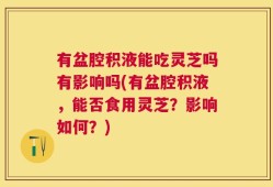 有盆腔积液能吃灵芝吗有影响吗(有盆腔积液，能否食用灵芝？影响如何？)