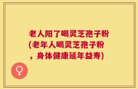 老人阳了喝灵芝孢子粉(老年人喝灵芝孢子粉，身体健康延年益寿)