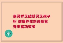 嘉灵祥芝破壁灵芝孢子粉 健康养生新选择营养丰富功效多