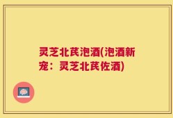 灵芝北芪泡酒(泡酒新宠：灵芝北芪佐酒)