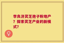 李良济灵芝孢子粉地产？探索灵芝产业的新模式？