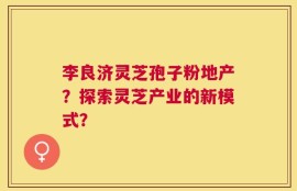 李良济灵芝孢子粉地产？探索灵芝产业的新模式？