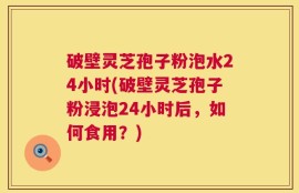 破壁灵芝孢子粉泡水24小时(破壁灵芝孢子粉浸泡24小时后，如何食用？)