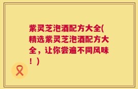 紫灵芝泡酒配方大全(精选紫灵芝泡酒配方大全，让你尝遍不同风味！)