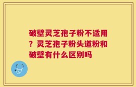 破壁灵芝孢子粉不适用？灵芝孢子粉头道粉和破壁有什么区别吗