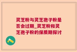 灵芝粉与灵芝孢子粉是否会过期_灵芝粉和灵芝孢子粉的保质期探讨