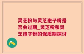灵芝粉与灵芝孢子粉是否会过期_灵芝粉和灵芝孢子粉的保质期探讨