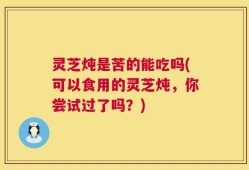 灵芝炖是苦的能吃吗(可以食用的灵芝炖，你尝试过了吗？)