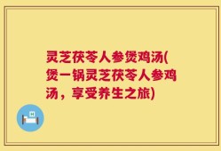 灵芝茯苓人参煲鸡汤(煲一锅灵芝茯苓人参鸡汤，享受养生之旅)
