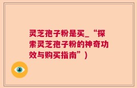 灵芝孢子粉是买_“探索灵芝孢子粉的神奇功效与购买指南”)