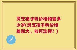 灵芝孢子粉价格相差多少岁(灵芝孢子粉价格差距大，如何选择？)