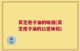 灵芝孢子油的味道(灵芝孢子油的口感体验)