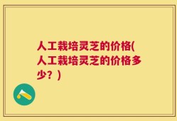 人工栽培灵芝的价格(人工栽培灵芝的价格多少？)