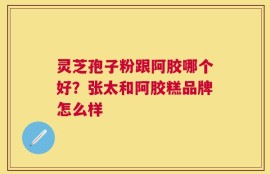 灵芝孢子粉跟阿胶哪个好？张太和阿胶糕品牌怎么样