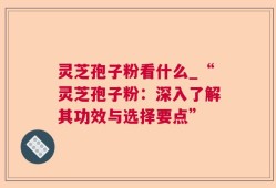灵芝孢子粉看什么_“灵芝孢子粉：深入了解其功效与选择要点”