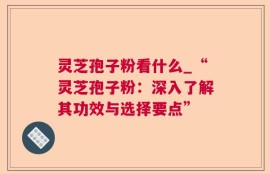 灵芝孢子粉看什么_“灵芝孢子粉：深入了解其功效与选择要点”