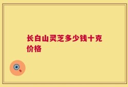长白山灵芝多少钱十克价格